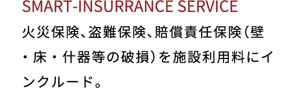 SMART INSURRANCE SERVICE 火災保険、盗難保険、賠償責任保険（壁・床・什器等の破損）を施設利用料にインクルード。
