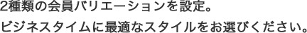 2種類の会員バリエーションを設定。ビジネスタイムに最適なスタイルをお選びください。