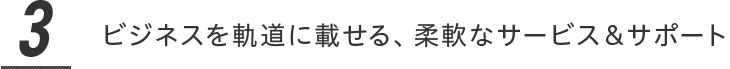 ビジネスを軌道に載せる、柔軟なサービス＆サポート