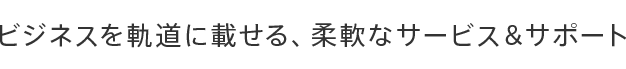 ビジネスを軌道に載せる、柔軟なサービス＆サポート